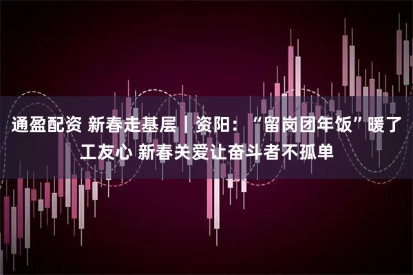 通盈配资 新春走基层｜资阳：“留岗团年饭”暖了工友心 新春关爱让奋斗者不孤单