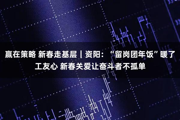 赢在策略 新春走基层｜资阳：“留岗团年饭”暖了工友心 新春关爱让奋斗者不孤单