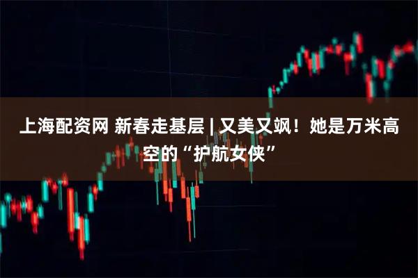 上海配资网 新春走基层 | 又美又飒！她是万米高空的“护航女侠”