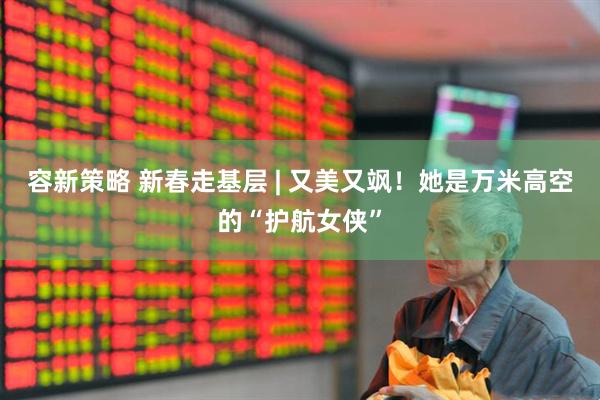 容新策略 新春走基层 | 又美又飒！她是万米高空的“护航女侠”