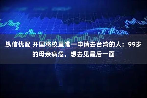 纵信优配 开国将校里唯一申请去台湾的人：99岁的母亲病危，想去见最后一面