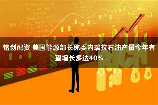 铭创配资 美国能源部长称委内瑞拉石油产量今年有望增长多达40%