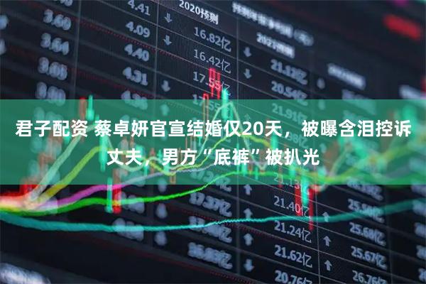 君子配资 蔡卓妍官宣结婚仅20天,被曝含泪控诉丈夫,男方“底裤”被扒光