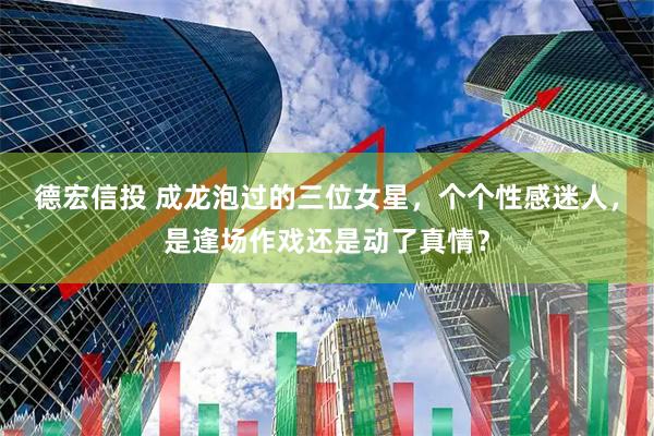 德宏信投 成龙泡过的三位女星，个个性感迷人，是逢场作戏还是动了真情？
