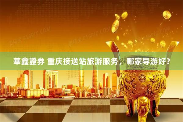 華鑫證券 重庆接送站旅游服务,哪家导游好?