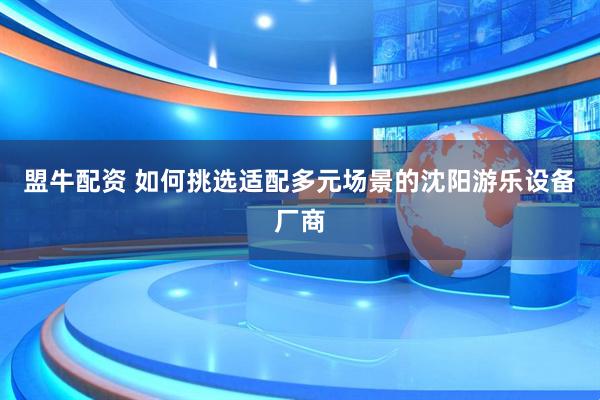 盟牛配资 如何挑选适配多元场景的沈阳游乐设备厂商
