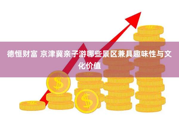 德恒财富 京津冀亲子游哪些景区兼具趣味性与文化价值