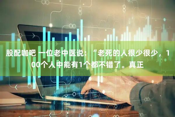 股配咖吧 一位老中医说：“老死的人很少很少，100个人中能有1个都不错了。真正