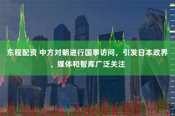 东程配资 中方对朝进行国事访问，引发日本政界、媒体和智库广泛关注