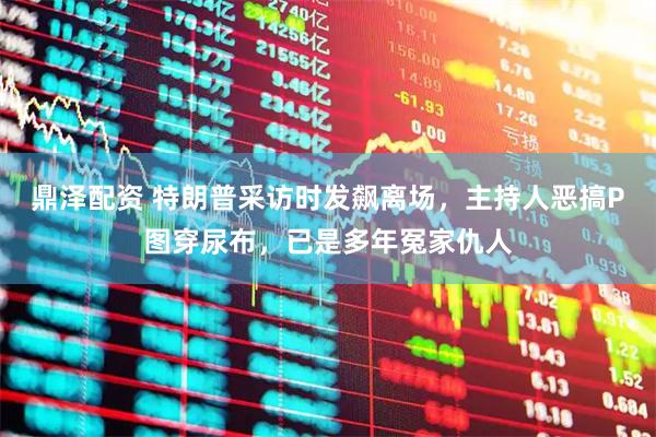 鼎泽配资 特朗普采访时发飙离场，主持人恶搞P图穿尿布，已是多年冤家仇人