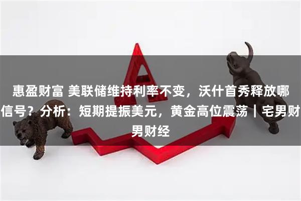 惠盈财富 美联储维持利率不变，沃什首秀释放哪些信号？分析：短期提振美元，黄金高位震荡｜宅男财经