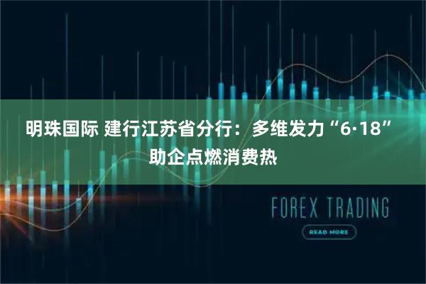 明珠国际 建行江苏省分行：多维发力“6·18” 助企点燃消费热