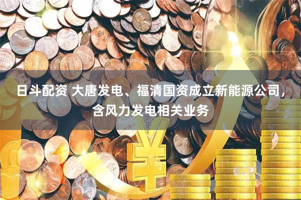 日斗配资 大唐发电、福清国资成立新能源公司，含风力发电相关业务