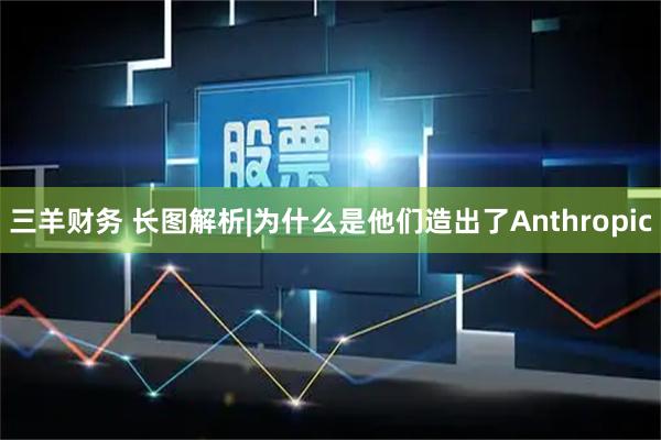 三羊财务 长图解析|为什么是他们造出了Anthropic