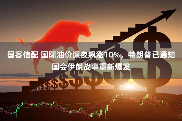 国客信配 国际油价深夜飙涨10%，特朗普已通知国会伊朗战事重新爆发