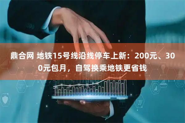 鼎合网 地铁15号线沿线停车上新：200元、300元包月，自驾换乘地铁更省钱