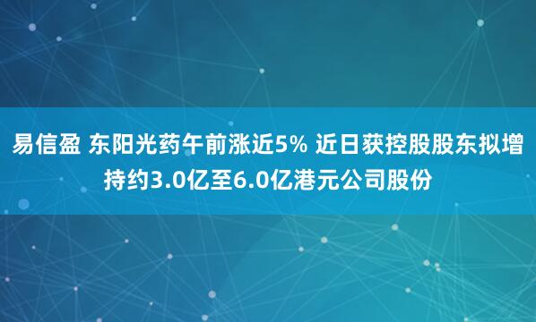 易信盈 东阳光药午前涨近5% 近日获控股股东拟增持约3.0亿至6.0亿港元公司股份