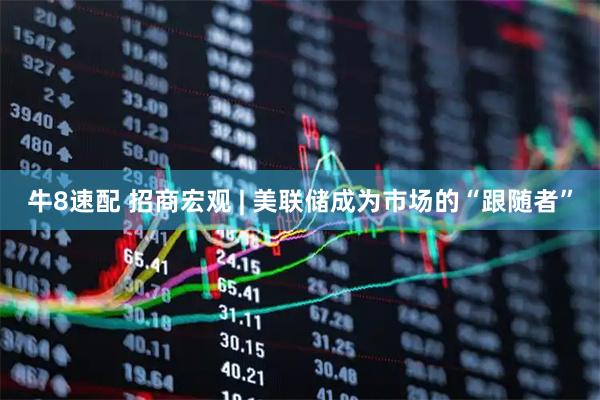 牛8速配 招商宏观 | 美联储成为市场的“跟随者”