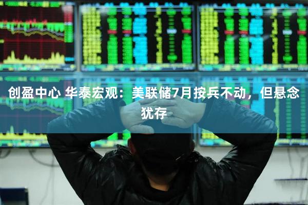 创盈中心 华泰宏观：美联储7月按兵不动，但悬念犹存