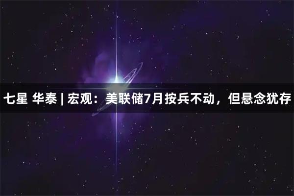 七星 华泰 | 宏观：美联储7月按兵不动，但悬念犹存