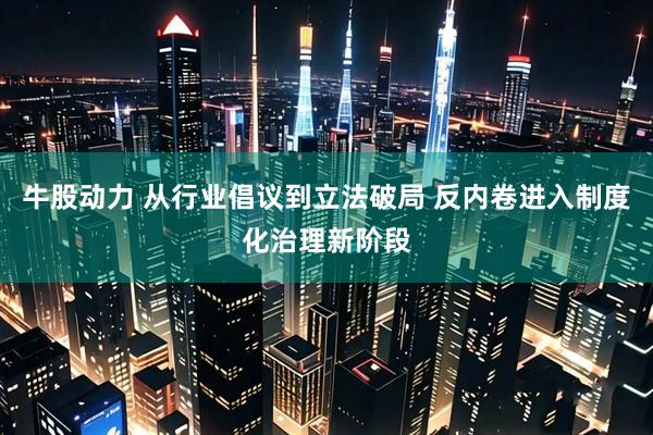 牛股动力 从行业倡议到立法破局 反内卷进入制度化治理新阶段