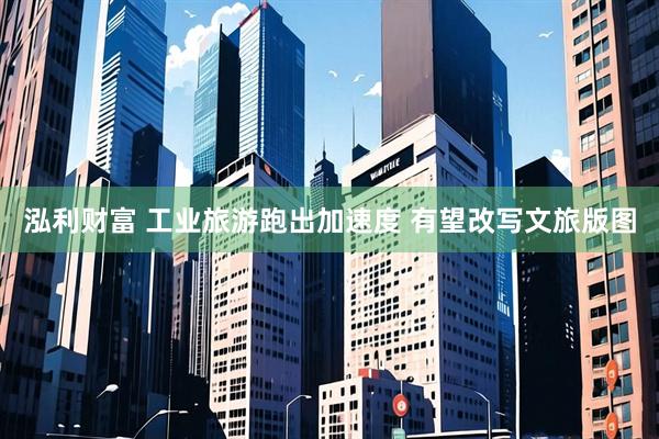 泓利财富 工业旅游跑出加速度 有望改写文旅版图